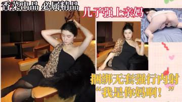 【母子相奸】儿子强上亲妈，捆绑无套强行内射！“我是你妈啊！”