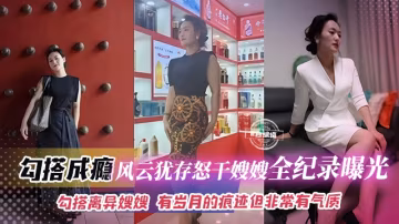 【怒干风韵犹存大嫂】有岁月的痕迹但非常有气质勾搭离异大嫂成瘾，成功拿下爆插全纪录曝光