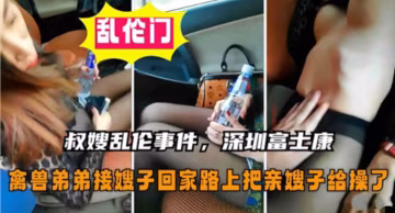 【叔嫂乱伦】深圳富士康禽兽弟弟接嫂子回家路上把亲嫂子给操了