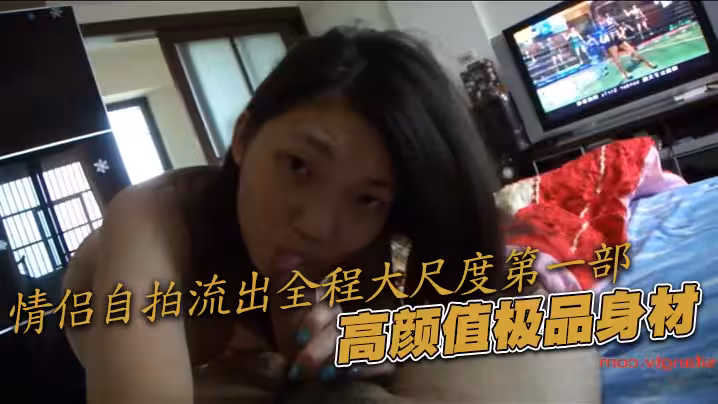 情侶自拍流出全程大尺度第1部，高顏值極品身材