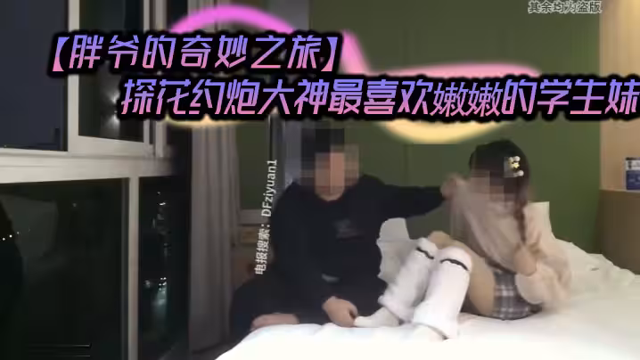 胖爺的奇妙之旅探花約炮大神最喜歡嫩嫩的學生妹把玩清純少女的胴體酒店裡難忘的一刻