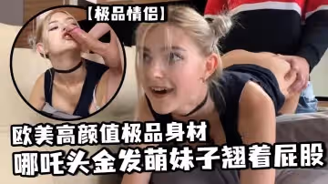 極品情侶歐美高顏值極品身材哪吒頭金髮萌妹子翹著屁股沙發上玩遊戲被男友大雞巴後入抽擦出白漿再插嘴顏射