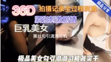 付费精品：36D巨乳黑丝妹诱惑滴滴司机，真实车内激情性爱！