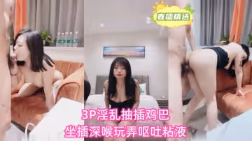 3P淫亂抽插雞巴坐插深喉玩弄嘔吐粘液