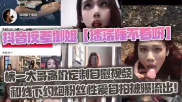 抖音反差御姐瑞瑞睡不著呀_榜一大哥高價定製自慰視頻和線下約炮粉絲性愛自拍被曝流出