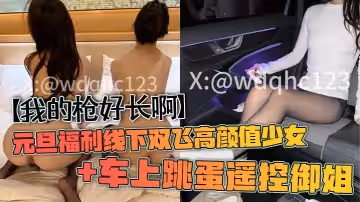 我的槍好長啊元旦福利線下雙飛高顏值少女車上跳蛋遙控御姐