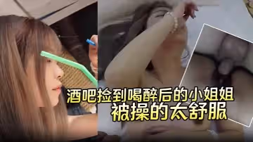 酒吧撿到喝醉後的小姐姐帶回酒店無套內射第2天醒來要當我女朋友說是被操的太舒服了