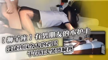 獅子座有男朋友的小護士沒試過這麼大的雞巴乾得眉頭緊蹙喊疼插到子宮了啊