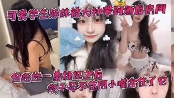 可愛學生妹妹被大神帶到酒店房間一開始還有點矜持不敢看他的大肉棒但經過一番挑逗之後終於忍不住用小嘴含住了它