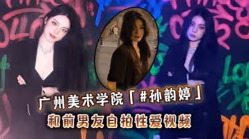 廣州美術學院孫韻婷和前男友自拍性愛視頻