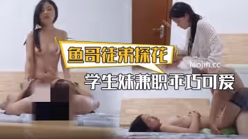 魚哥徒弟探花學生妹兼職乖巧可愛很聽話換上黑絲插得要哭了青春的享受盡在此刻