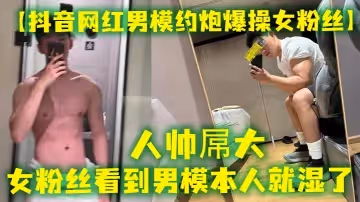 抖音網紅男模約炮爆操女粉絲人帥屌大女粉絲看到男模本人就濕了套也不願意帶最後被男模帥哥狠狠內射