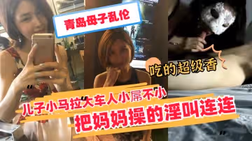 【青岛母子乱伦】儿子小马拉大车猛操熟母 妈妈被干得浪叫连连高潮喷水