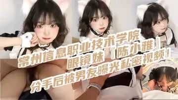 常州信息職業技術學院眼鏡妹陳小雅分手後被男友曝光私密視頻身穿情趣女僕裝被操得叫爸爸