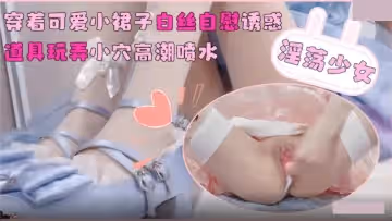 淫蕩少女.穿著可愛小裙子白絲自慰誘惑.道具玩弄小穴高潮噴水