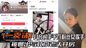 抖音快手千萬粉絲女歌手一支沫被爆出與北京老頭開房跪地口交黑絲美腿張開挨操視頻