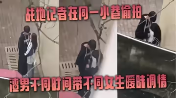 戰地記者在同一小巷偷拍渣男不同時間帶不同女生曖昧調情