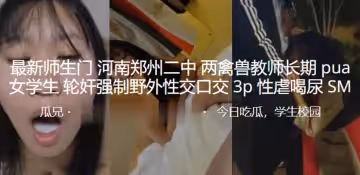 最新.師生門.河南鄭.州二中兩.禽獸教.師長期pua.女學生輪.奸強制野.外性交.口交3P.性虐喝.尿SM