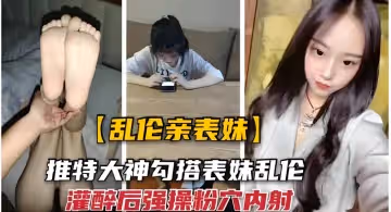 【近親相奸】腹黑表哥設局迷奸清純表妹 藥酒催情美足絲襪玩弄 無套中出高潮痙攣