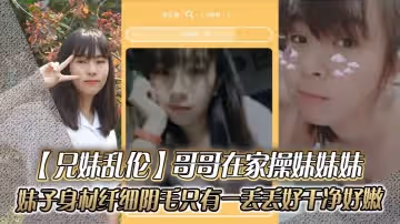 兄妹亂倫哥哥在家操妹妹妹妹子身材纖細_陰毛只有一丟丟_好乾凈好嫩
