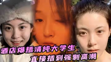 酒店爆插清純大學生直接插到強制高潮，妹子被操的疼哭了