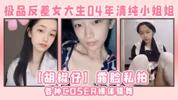 極品反差女大生04年清純小姐姐【胡椒仔】露臉私拍，各種COSER裸體騷舞大號道具紫薇臉逼同框