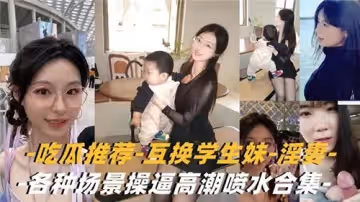 吃瓜推薦互換學生妹淫妻各種場景操逼高潮噴水合集