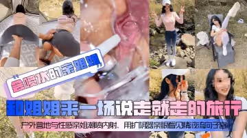 會噴水的親姐姐和姐姐來一場說走就走的旅行戶外營地與性感親姐潮噴內射用擴陰器親眼看見精液流向子宮