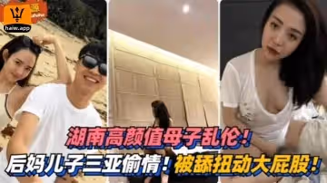 湖南高顏值母子亂倫三亞偷情被舔扭動大屁股太銷魂
