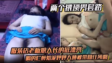 兩個猥瑣男套路服裝店老闆娘人長的挺漂亮的喝的爛醉如泥呼呼大睡被帶回住所啪啪啪倆人對話有意思