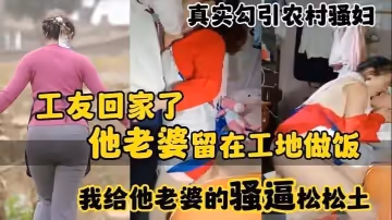 真實勾引農村騷婦工友回家了_他老婆留在工地做飯_我給他老婆的騷逼鬆鬆土