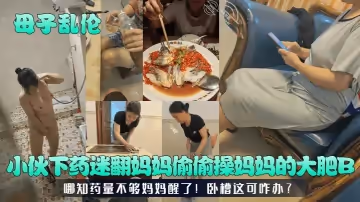 母子亂倫小伙下藥迷翻媽媽偷偷操媽媽的大肥B哪知藥量不夠媽媽醒了臥槽這可咋辦