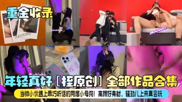 重金收錄年輕真好桎原創全部作品合集當帥小伙遇上乖巧聽話的同居小母狗高顏好身材騷勁兒上來真會玩