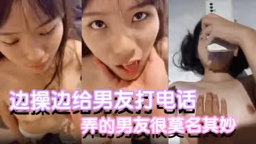 反差小可愛邊操邊給男友打電話都是沒話找話弄的男友很莫名其妙