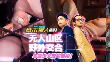 小麥城市獵人EP1性愛篇無人山區野外交合車震少女浪叫自拍