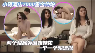 小哥酒店7000重金約炮兩個極品外圍姐妹花一個一個輪流操