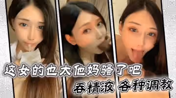 這女的也太他媽騷了吧吞精液各種調教