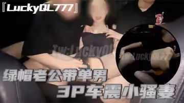 LuckyQL777綠帽老公帶單男3P車震小騷妻別人眼中的高冷女神實際是一心求操的母狗
