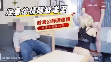 淫妻偷情隔壁老王，趁老公醉酒家 主播真會玩