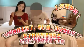 高端外圍啊啊這樣太深了不行痛我又要吃藥了妹子性格不錯很溫柔最後套子都被操破了內射