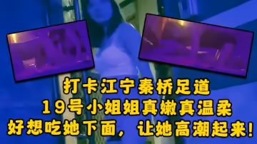 大神探店喇叭哥打卡江寧秦橋足道19號小姐姐真嫩真溫柔想吃她下面讓她高潮