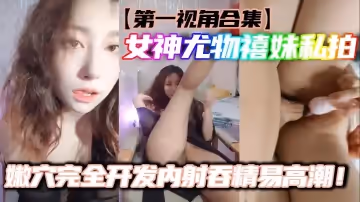 第1視角合集女神尤物禧妹私拍嫩穴完全開發內射吞精易高潮