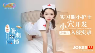 星空無限傳媒.星空暑期小魚兒.實習期小護士小穴開發入侵實錄