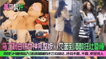 真實醉奸馬丁靴白襪女神完整版從見面到酒醉狂吐昏睡再到SM捆綁插入迷迷糊糊的還會說胡話還說不要不要更是誘人