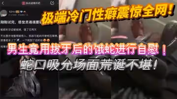 極端冷門性癖震驚全網男生竟用拔牙後的餓蛇進行自慰蛇口吸允場面荒誕不堪挑戰道德底線