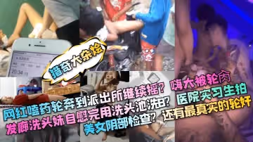 獵奇大雜燴網紅嗑藥輪奔到派出所繼續搖嗨大被輪肏髮廊洗頭妹自慰完用洗頭池洗B醫院實習生拍美女陰部檢查還有最真實的輪姦