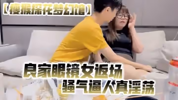 瘦猴探花夢幻館良家眼鏡女返場美酒佳肴共進夜宵欲拒還迎間推倒脫光騷氣逼人真淫蕩