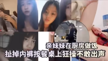 兄妹亂倫親妹妹在廚房做飯扯掉內褲按餐桌上狂操不敢出聲還是個白虎給你們個第1視角