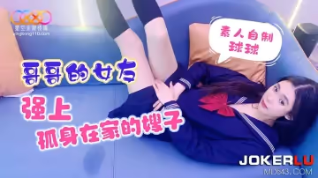 星空無限傳媒.素人自製球球.哥哥的女友強上孤身在家的嫂子