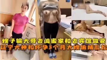 嫂子騙大哥去閨蜜家和去賓館做愛遼寧大神和懷孕3個月大嫂偷情亂倫